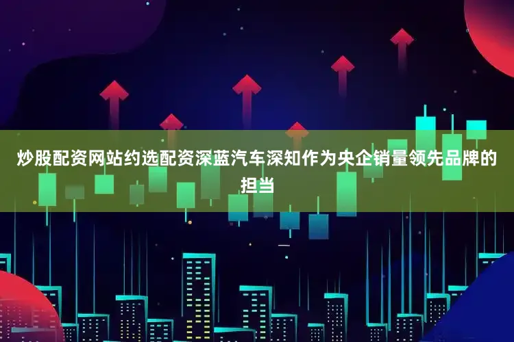 炒股配资网站约选配资深蓝汽车深知作为央企销量领先品牌的担当