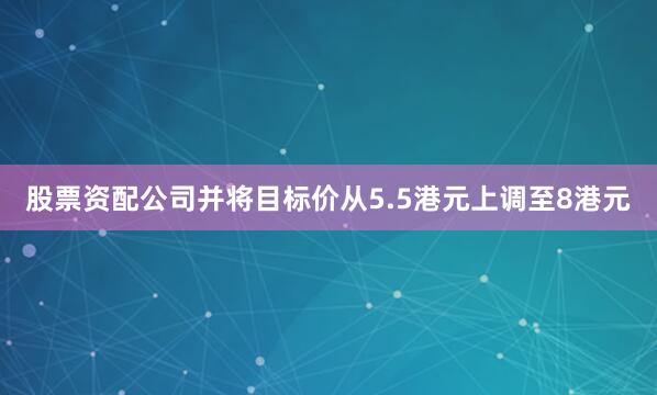 股票资配公司并将目标价从5.5港元上调至8港元
