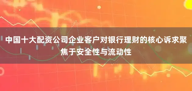 中国十大配资公司企业客户对银行理财的核心诉求聚焦于安全性与流动性